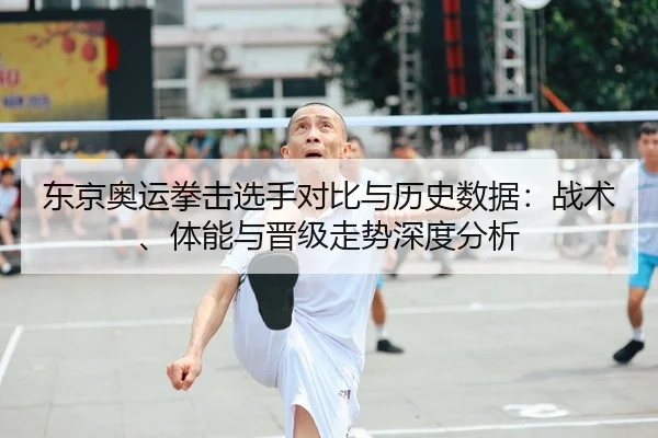 东京奥运拳击选手对比与历史数据：战术、体能与晋级走势深度分析